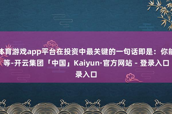 体育游戏app平台在投资中最关键的一句话即是：你能等-开云集团「中国」Kaiyun·官方网站 - 登录入口