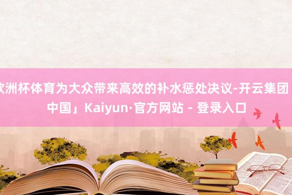 欧洲杯体育为大众带来高效的补水惩处决议-开云集团「中国」Kaiyun·官方网站 - 登录入口