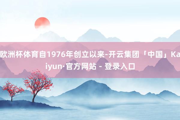 欧洲杯体育自1976年创立以来-开云集团「中国」Kaiyun·官方网站 - 登录入口