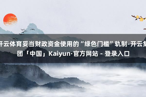 开云体育妥当财政资金使用的“绿色门槛”轨制-开云集团「中国」Kaiyun·官方网站 - 登录入口