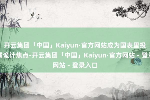 开云集团「中国」Kaiyun·官方网站成为国表里投资者瞩诡计焦点-开云集团「中国」Kaiyun·官方网站 - 登录入口