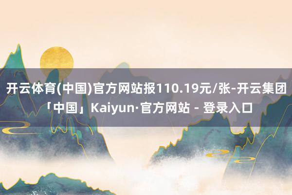 开云体育(中国)官方网站报110.19元/张-开云集团「中国」Kaiyun·官方网站 - 登录入口