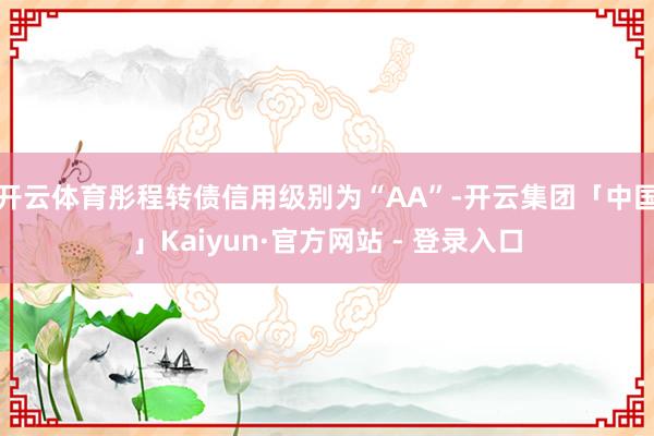开云体育彤程转债信用级别为“AA”-开云集团「中国」Kaiyun·官方网站 - 登录入口