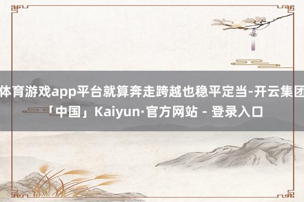 体育游戏app平台就算奔走跨越也稳平定当-开云集团「中国」Kaiyun·官方网站 - 登录入口