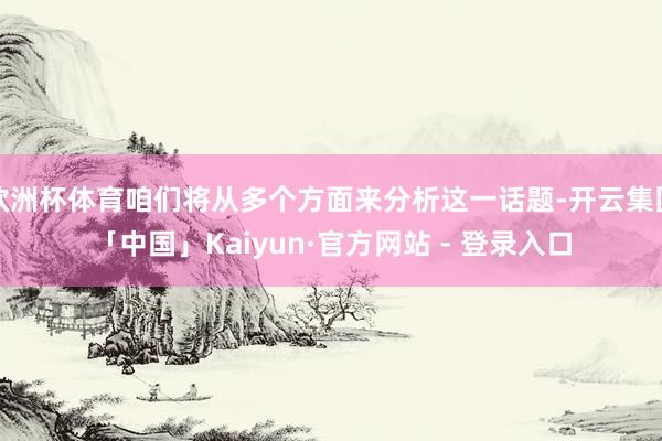 欧洲杯体育咱们将从多个方面来分析这一话题-开云集团「中国」Kaiyun·官方网站 - 登录入口