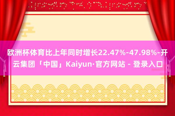 欧洲杯体育比上年同时增长22.47%-47.98%-开云集团「中国」Kaiyun·官方网站 - 登录入口