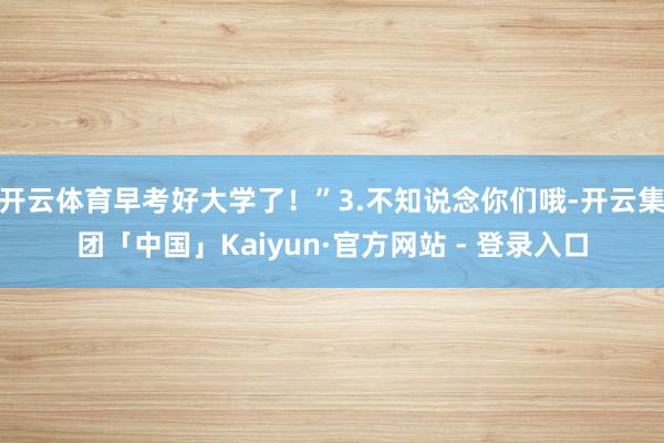 开云体育早考好大学了！”3.不知说念你们哦-开云集团「中国」Kaiyun·官方网站 - 登录入口