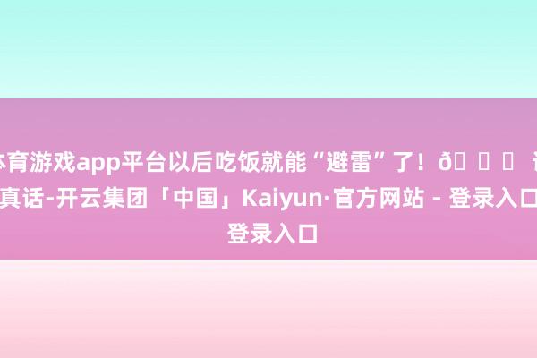 体育游戏app平台以后吃饭就能“避雷”了！🔍 说真话-开云集团「中国」Kaiyun·官方网站 - 登录入口