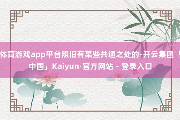 体育游戏app平台照旧有某些共通之处的-开云集团「中国」Kaiyun·官方网站 - 登录入口