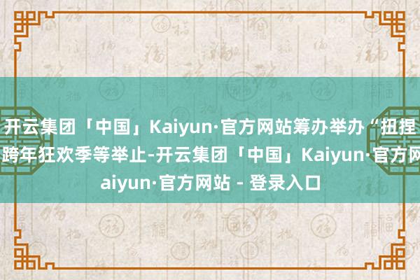 开云集团「中国」Kaiyun·官方网站筹办举办“扭捏之夜”、2025跨年狂欢季等举止-开云集团「中国」Kaiyun·官方网站 - 登录入口