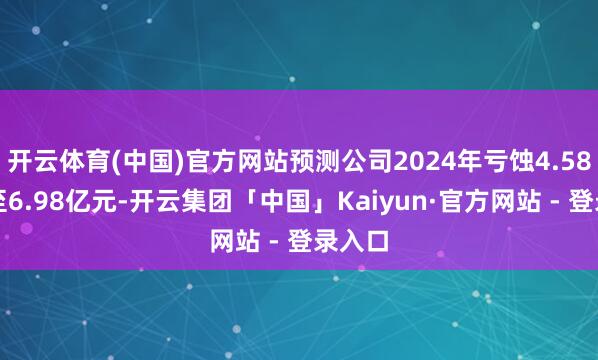 开云体育(中国)官方网站预测公司2024年亏蚀4.58亿元至6.98亿元-开云集团「中国」Kaiyun·官方网站 - 登录入口