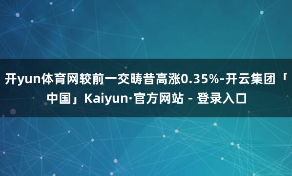 开yun体育网较前一交畴昔高涨0.35%-开云集团「中国」Kaiyun·官方网站 - 登录入口