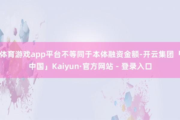 体育游戏app平台不等同于本体融资金额-开云集团「中国」Kaiyun·官方网站 - 登录入口