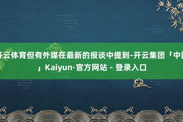 开云体育但有外媒在最新的报谈中提到-开云集团「中国」Kaiyun·官方网站 - 登录入口
