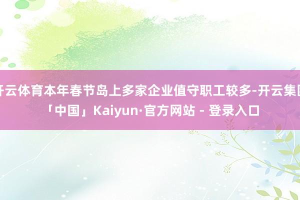 开云体育本年春节岛上多家企业值守职工较多-开云集团「中国」Kaiyun·官方网站 - 登录入口
