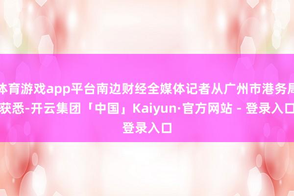 体育游戏app平台南边财经全媒体记者从广州市港务局获悉-开云集团「中国」Kaiyun·官方网站 - 登录入口