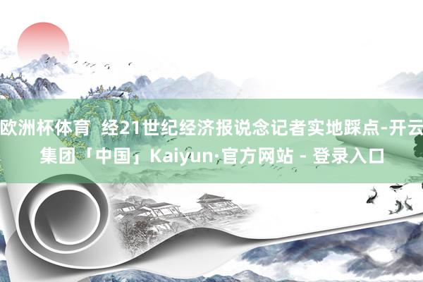 欧洲杯体育  经21世纪经济报说念记者实地踩点-开云集团「中国」Kaiyun·官方网站 - 登录入口