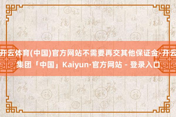 开云体育(中国)官方网站不需要再交其他保证金-开云集团「中国」Kaiyun·官方网站 - 登录入口