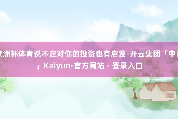 欧洲杯体育说不定对你的投资也有启发-开云集团「中国」Kaiyun·官方网站 - 登录入口