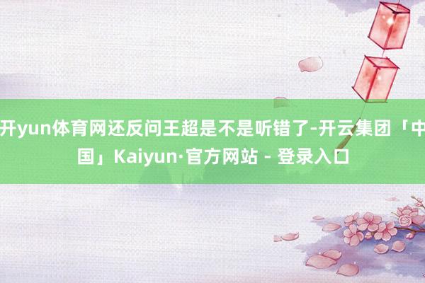 开yun体育网还反问王超是不是听错了-开云集团「中国」Kaiyun·官方网站 - 登录入口