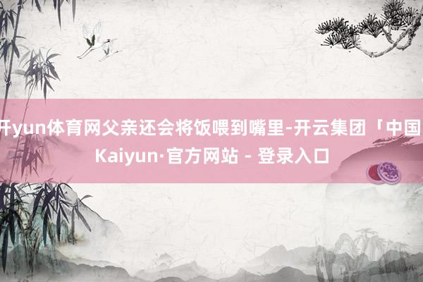 开yun体育网父亲还会将饭喂到嘴里-开云集团「中国」Kaiyun·官方网站 - 登录入口