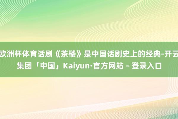 欧洲杯体育话剧《茶楼》是中国话剧史上的经典-开云集团「中国」Kaiyun·官方网站 - 登录入口