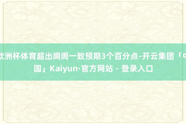 欧洲杯体育超出阛阓一致预期3个百分点-开云集团「中国」Kaiyun·官方网站 - 登录入口
