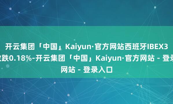 开云集团「中国」Kaiyun·官方网站西班牙IBEX35指数跌0.18%-开云集团「中国」Kaiyun·官方网站 - 登录入口