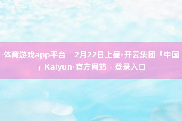 体育游戏app平台    2月22日上昼-开云集团「中国」Kaiyun·官方网站 - 登录入口