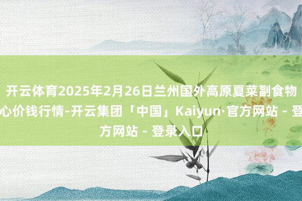 开云体育2025年2月26日兰州国外高原夏菜副食物采购中心价钱行情-开云集团「中国」Kaiyun·官方网站 - 登录入口