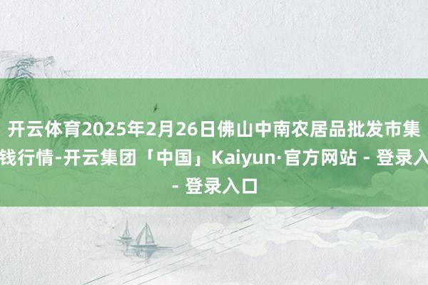 开云体育2025年2月26日佛山中南农居品批发市集价钱行情-开云集团「中国」Kaiyun·官方网站 - 登录入口