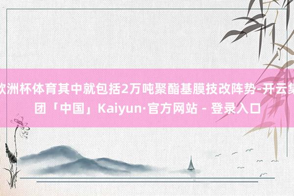 欧洲杯体育其中就包括2万吨聚酯基膜技改阵势-开云集团「中国」Kaiyun·官方网站 - 登录入口