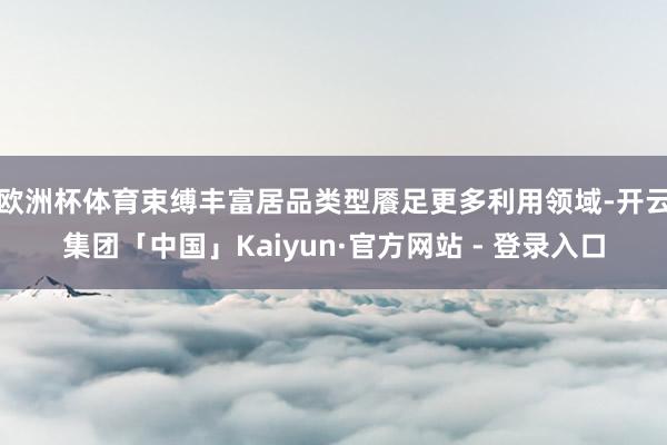 欧洲杯体育束缚丰富居品类型餍足更多利用领域-开云集团「中国」Kaiyun·官方网站 - 登录入口