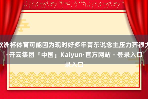 欧洲杯体育可能因为现时好多年青东说念主压力齐很大-开云集团「中国」Kaiyun·官方网站 - 登录入口