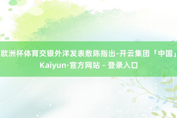 欧洲杯体育　　交银外洋发表敷陈指出-开云集团「中国」Kaiyun·官方网站 - 登录入口