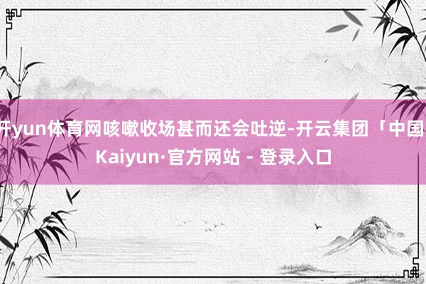 开yun体育网咳嗽收场甚而还会吐逆-开云集团「中国」Kaiyun·官方网站 - 登录入口