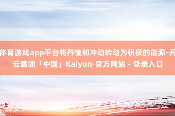 体育游戏app平台将矜恤和冲动转动为积极的能源-开云集团「中国」Kaiyun·官方网站 - 登录入口