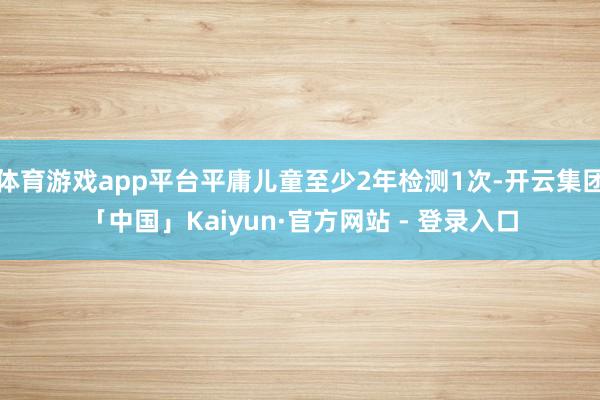 体育游戏app平台平庸儿童至少2年检测1次-开云集团「中国」Kaiyun·官方网站 - 登录入口