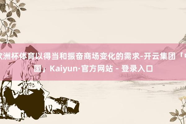 欧洲杯体育以得当和振奋商场变化的需求-开云集团「中国」Kaiyun·官方网站 - 登录入口