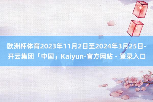 欧洲杯体育2023年11月2日至2024年3月25日-开云集团「中国」Kaiyun·官方网站 - 登录入口