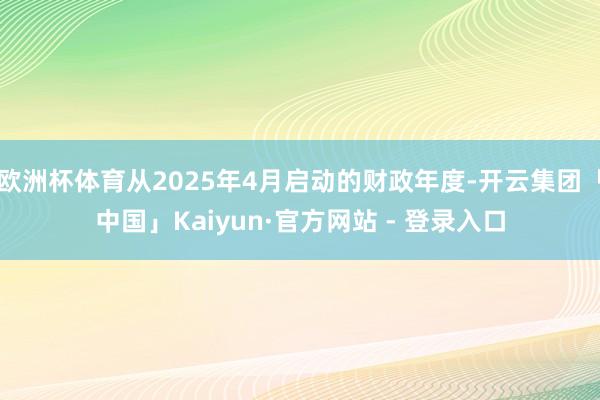 欧洲杯体育从2025年4月启动的财政年度-开云集团「中国」Kaiyun·官方网站 - 登录入口