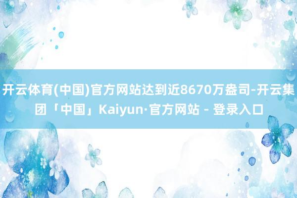 开云体育(中国)官方网站达到近8670万盎司-开云集团「中国」Kaiyun·官方网站 - 登录入口