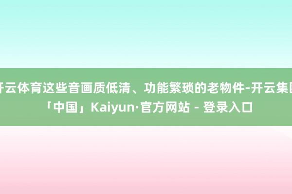 开云体育这些音画质低清、功能繁琐的老物件-开云集团「中国」Kaiyun·官方网站 - 登录入口