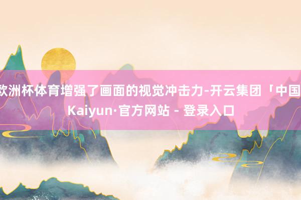 欧洲杯体育增强了画面的视觉冲击力-开云集团「中国」Kaiyun·官方网站 - 登录入口