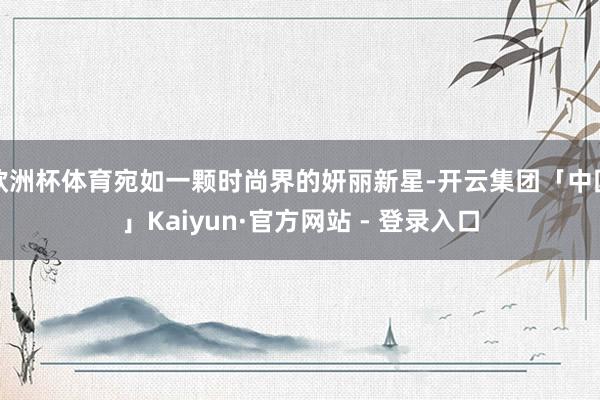 欧洲杯体育宛如一颗时尚界的妍丽新星-开云集团「中国」Kaiyun·官方网站 - 登录入口