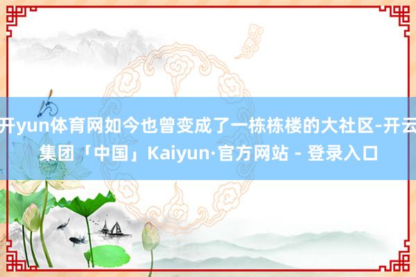 开yun体育网如今也曾变成了一栋栋楼的大社区-开云集团「中国」Kaiyun·官方网站 - 登录入口