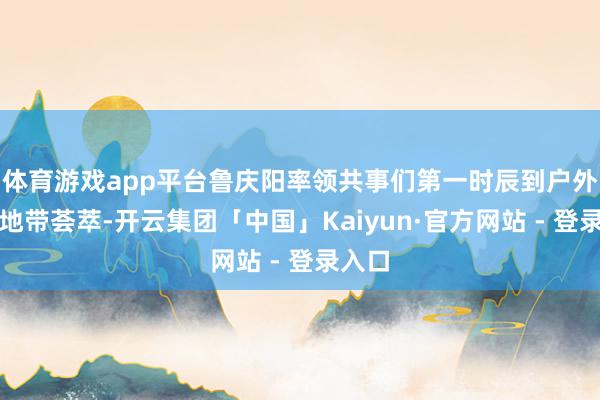 体育游戏app平台鲁庆阳率领共事们第一时辰到户外广大地带荟萃-开云集团「中国」Kaiyun·官方网站 - 登录入口