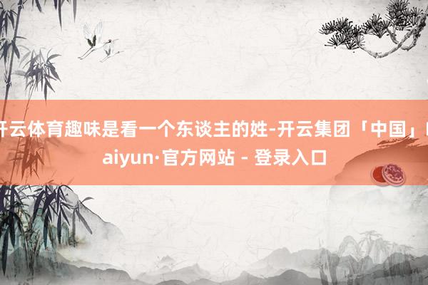 开云体育趣味是看一个东谈主的姓-开云集团「中国」Kaiyun·官方网站 - 登录入口