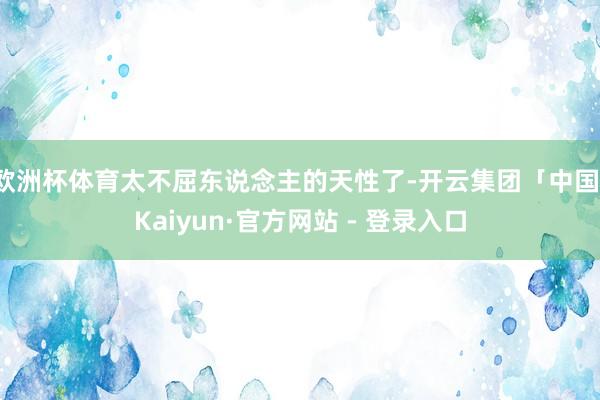 欧洲杯体育太不屈东说念主的天性了-开云集团「中国」Kaiyun·官方网站 - 登录入口