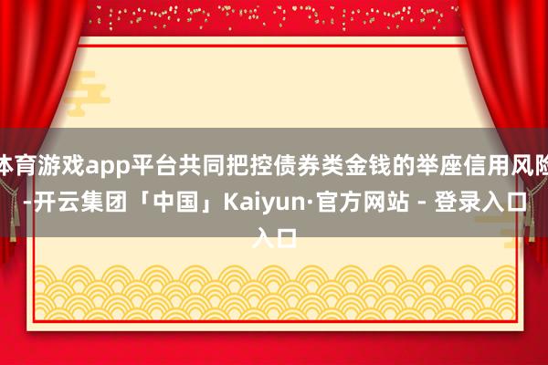 体育游戏app平台共同把控债券类金钱的举座信用风险-开云集团「中国」Kaiyun·官方网站 - 登录入口